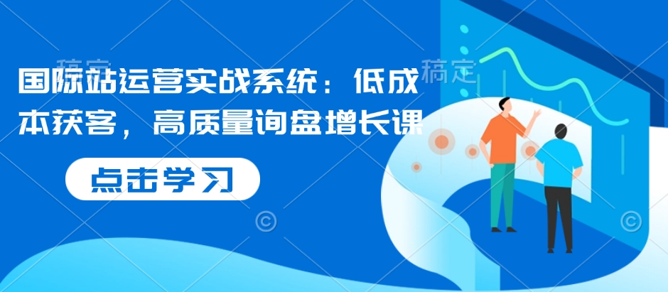 国际站运营实战系统：低成本获客，高质量询盘增长课-快赚
