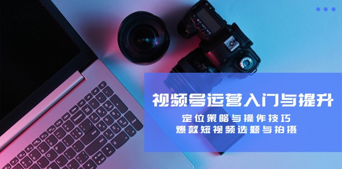 视频号运营入门与提升：定位策略与操作技巧，爆款短视频选题与拍摄-快赚