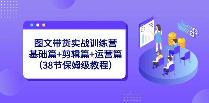 图文带货实战训练营：基础篇+剪辑篇+运营篇（38节保姆级教程）-快赚