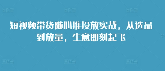 短视频带货随心推投放实战，从选品到放量，生意即刻起飞-快赚