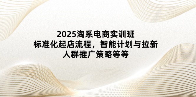 2025淘系电商实训班：标准化起店流程，智能计划与拉新，人群推广策略等等-快赚