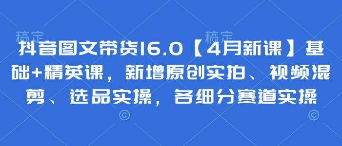 抖音图文带货16.0【4月新课】基础+精英课，新增原创实拍、视频混剪、选品实操，各细分赛道实操-快赚
