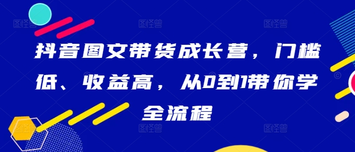抖音图文带货成长营，门槛低、收益高，从0到1带你学全流程-快赚