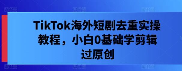 TikTok海外短剧去重实操教程，小白0基础学剪辑过原创-快赚