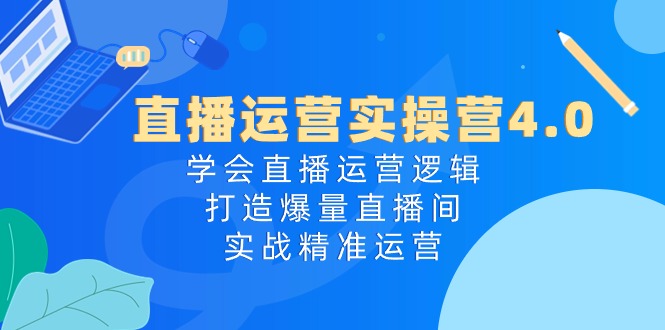 直播运营实操营4.0：学会直播运营逻辑，打造爆量直播间，实战精准运营-快赚
