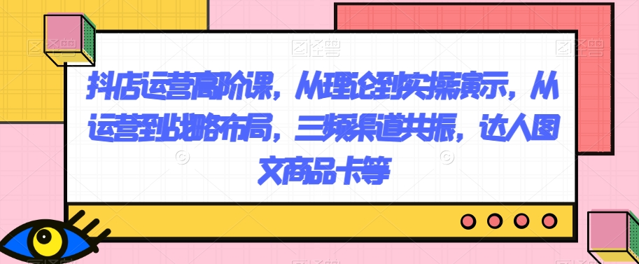 抖店运营高阶课，从理论到实操演示，从运营到战略布局，三频渠道共振，达人图文商品卡等-快赚