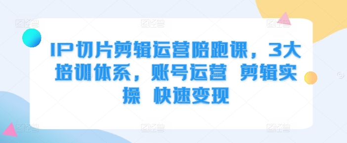 IP切片剪辑运营陪跑课，3大培训体系，账号运营 剪辑实操 快速变现-快赚