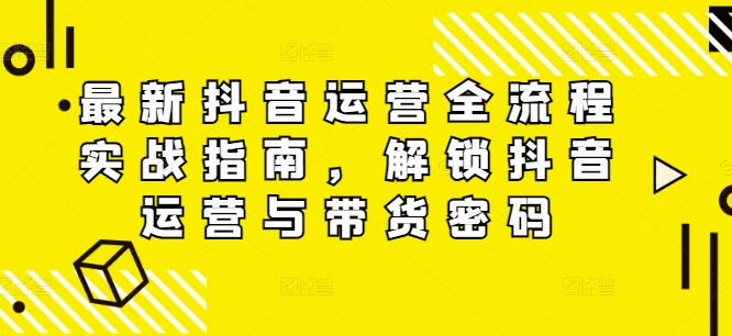 最新抖音运营全流程实战指南，解锁抖音运营与带货密码-快赚
