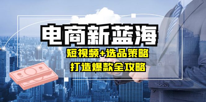 商家必看电商新蓝海：短视频+选品策略，打造爆款全攻略，月入10w+-快赚