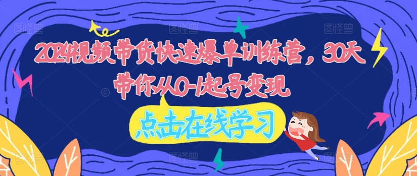 2024视频带货快速爆单训练营，30天带你从0-1起号变现-快赚