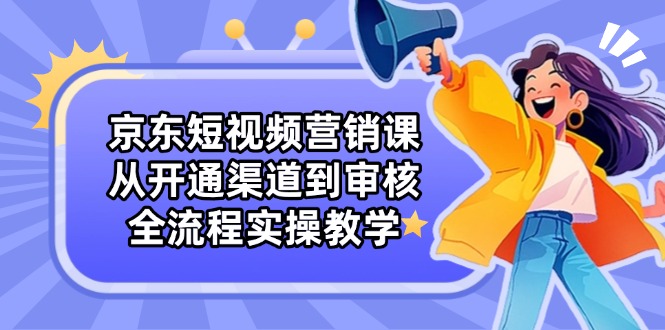 京东短视频营销课：从开通渠道到审核，全流程实操教学-快赚
