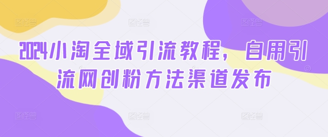 2024小淘全域引流教程，自用引流网创粉方法渠道发布-快赚