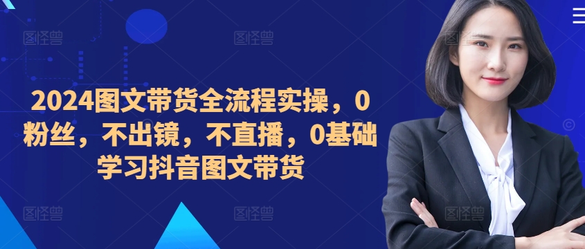 ​​​​​​2024图文带货全流程实操，0粉丝，不出镜，不直播，0基础学习抖音图文带货-快赚