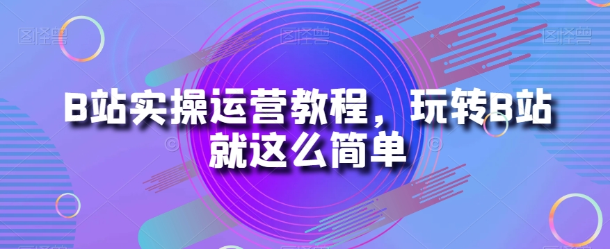 B站实操运营教程，玩转B站就这么简单-快赚