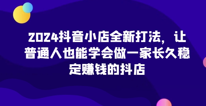 2024抖音小店全新打法，让普通人也能学会做一家长久稳定赚钱的抖店(更新)-快赚