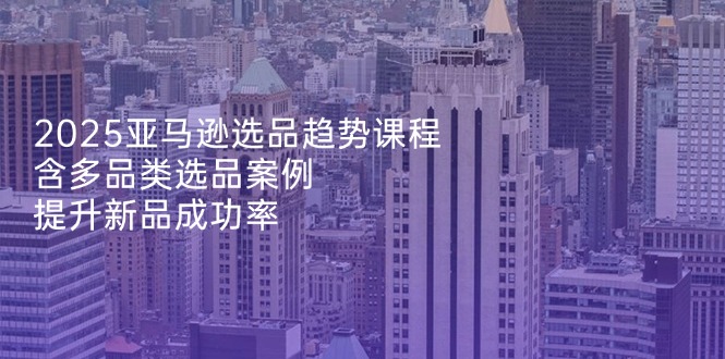2025亚马逊选品趋势课程，含多品类选品案例，提升新品成功率-快赚