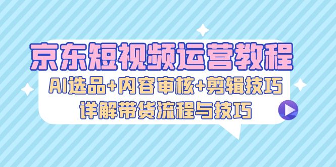京东短视频运营教程：AI选品+内容审核+剪辑技巧，详解带货流程与技巧-快赚