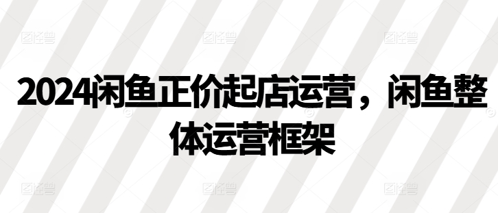 2024闲鱼正价起店运营，闲鱼整体运营框架-快赚