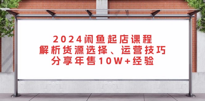 2024闲鱼起店课程：解析货源选择、运营技巧，分享年售10W+经验-快赚