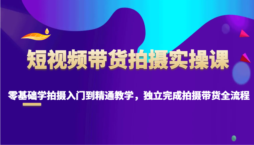 短视频带货拍摄实操课，零基础学拍摄入门到精通教学，独立完成拍摄带货全流程-快赚