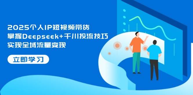 2025个人IP短视频带货，掌握Deepseek+千川投流技巧，实现全域流量变现-快赚