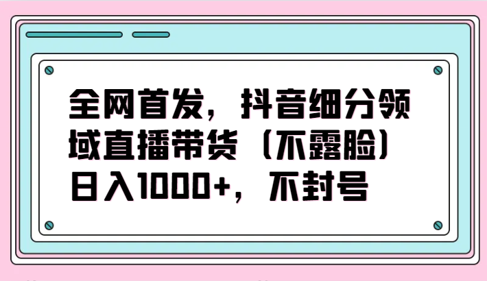 全网首发，抖音细分领域直播带货(不露脸)项目，日入1000+，不封号-快赚