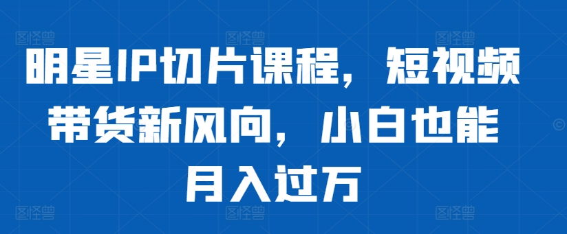 明星IP切片课程，短视频带货新风向，小白也能月入过万-快赚