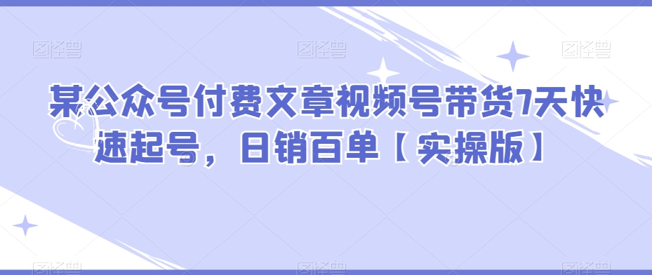 某公众号付费文章视频号带货7天快速起号，日销百单【实操版】-快赚
